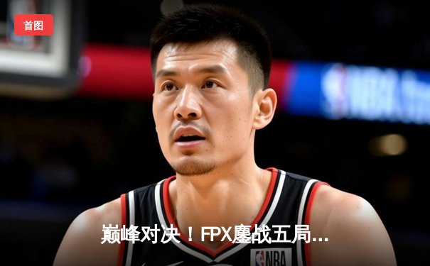 巅峰对决！FPX鏖战五局力克RNG夺得LPL春季赛总冠军