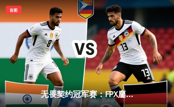 无畏契约冠军赛：FPX鏖战五局力克Gen.G，晋级全球总决赛四强创历史