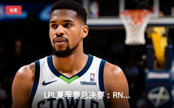 LPL夏季赛总决赛：RNG鏖战五局力克EDG，队史第六次捧起银龙杯