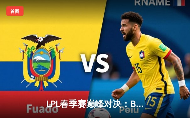 LPL春季赛巅峰对决：BLG鏖战五局逆转JDG，晋级总决赛